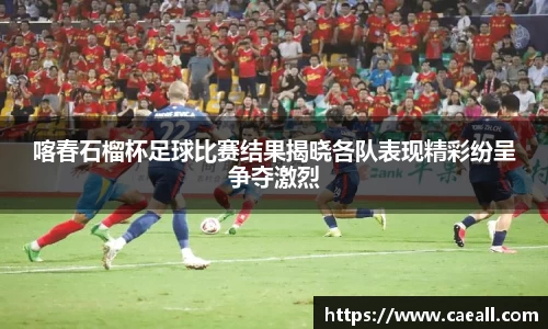 喀春石榴杯足球比赛结果揭晓各队表现精彩纷呈争夺激烈